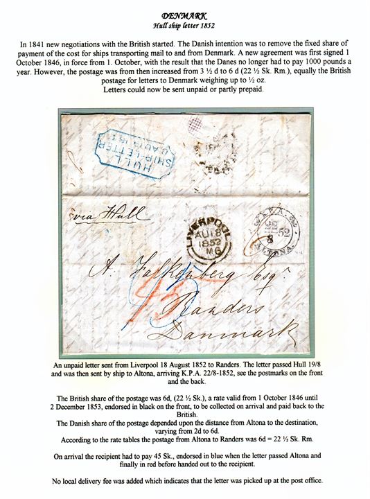 Unpaid letter from Liverpool on 18.8.1852 endorsed ”via Hull” to Randers, Denmark. Blue HULL SHIP-LETTER on 18.8.1852 and K.P.A. Altona on 22.8.1852. Charged 6d British share = 22½ sk. and Danish postage Altona-Randers 22½ sk. = 45 sk. to be paid by the recipient. Mounted on exhibition page – ex. Mark Lorentzen. 