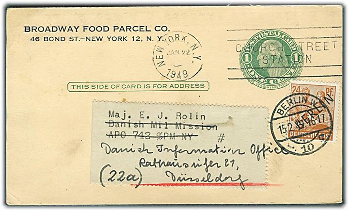 Amerikansk 1 cent helsagsbrevkort fra Braodway Food Parcels Co. i New York d. 22.1.1949 til Danish Military Mission APO 742 c/o PM NY (= Berlin, Tyskland) op-frankeret med 24 pfg. Berlin provisorium og eftersendt fra Berlin d. 15.2.1949 til Düsseldorf.