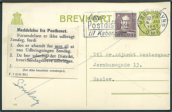 15 øre helsagsbrevkort (fabr. 191) opfrankeret med 10 øre Chr. X og sendt som søndagsbrevkort fra København d. 6.7.1947 til Haslev. Påsat meddelelse F.7 (3-44 B9.) vedr. forsendelsen afsendt for sent til udbringning søndag.